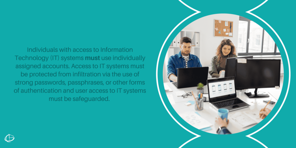 Individuals with access to Information Technology (IT) systems must use individually assigned accounts. Access to IT systems must be protected from infiltration via the use of strong passwords, passphrases, or other forms of authentication and user access to IT systems must be safeguarded. 