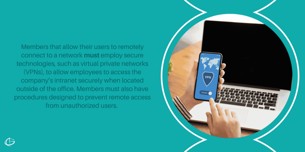 Members that allow their users to remotely connect to a network must employ secure technologies, such as virtual private networks (VPNs), to allow employees to access the company’s intranet securely when located outside of the office. Members must also have procedures designed to prevent remote access from unauthorized users. 