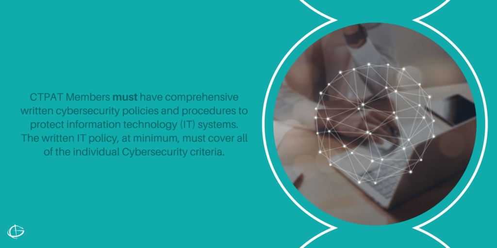 CTPAT Members must have comprehensive written cybersecurity policies and procedures to protect information technology (IT) systems. The written IT policy, at minimum, must cover all of the individual Cybersecurity criteria.