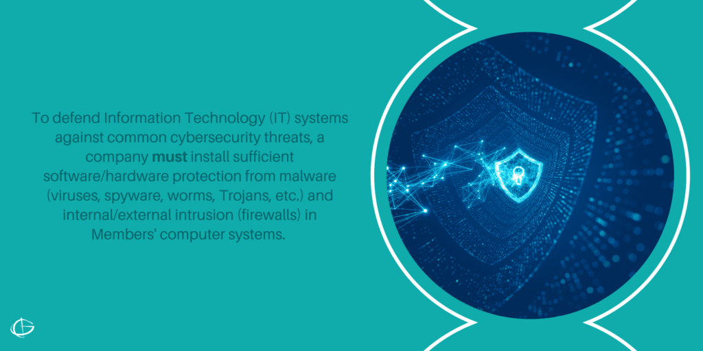 To defend Information Technology (IT) systems against common cybersecurity threats, a company must install sufficient software/hardware protection from malware (viruses, spyware, worms, Trojans, etc.) and internal/external intrusion (firewalls) in Members' computer systems. 